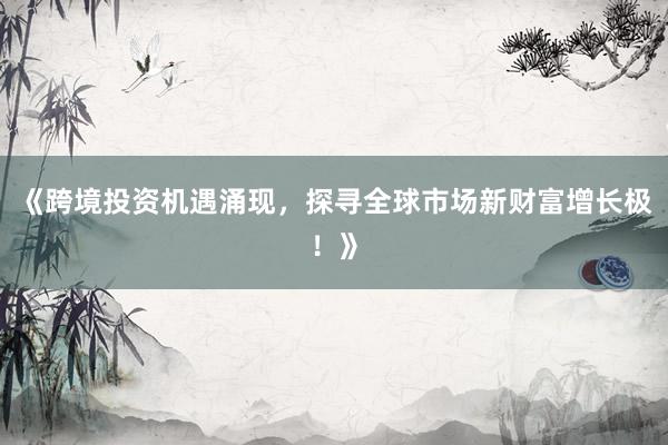 《跨境投资机遇涌现，探寻全球市场新财富增长极！》