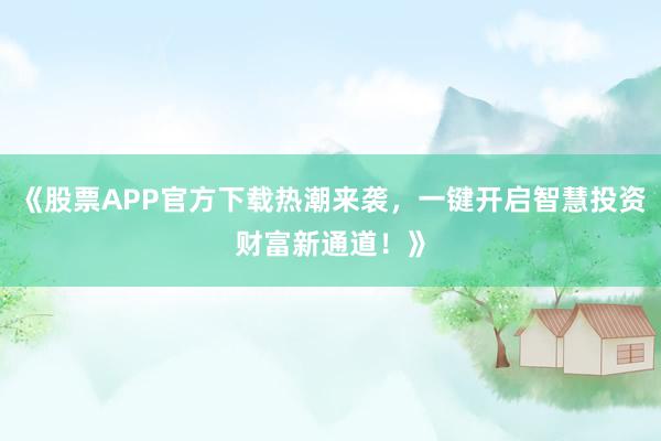 《股票APP官方下载热潮来袭，一键开启智慧投资财富新通道！》