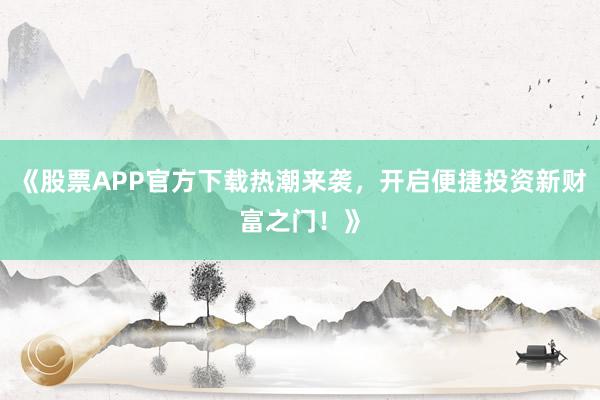 《股票APP官方下载热潮来袭，开启便捷投资新财富之门！》