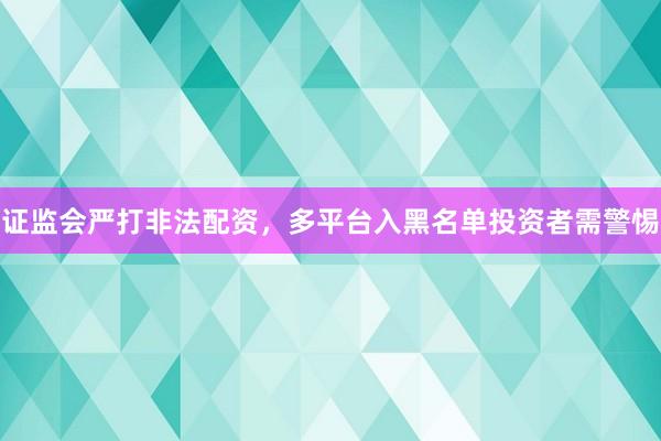 证监会严打非法配资，多平台入黑名单投资者需警惕