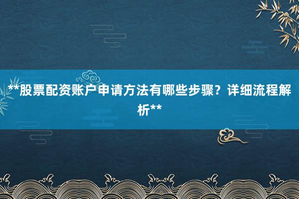 **股票配资账户申请方法有哪些步骤？详细流程解析**