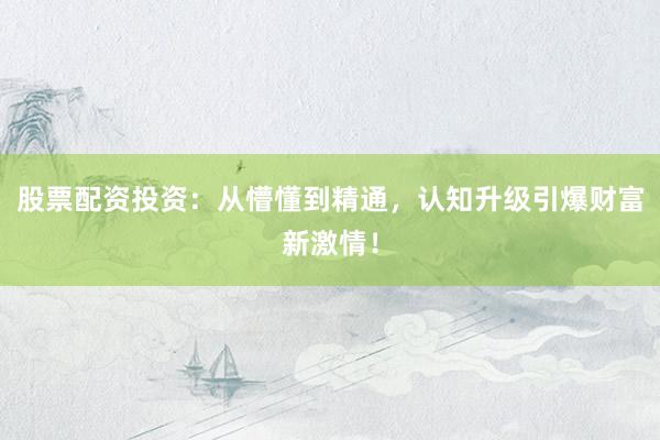 股票配资投资：从懵懂到精通，认知升级引爆财富新激情！