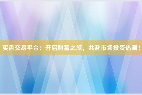 实盘交易平台：开启财富之旅，共赴市场投资热潮！
