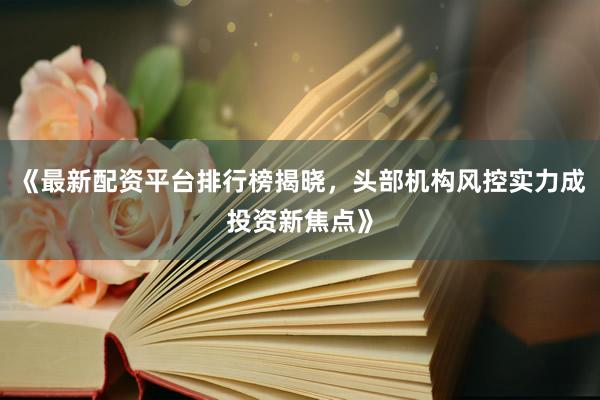 《最新配资平台排行榜揭晓，头部机构风控实力成投资新焦点》