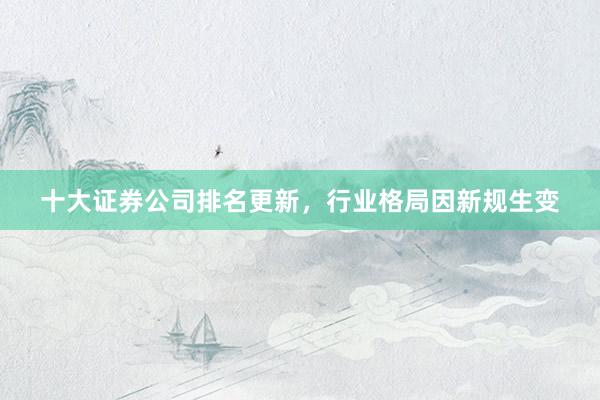 十大证券公司排名更新，行业格局因新规生变