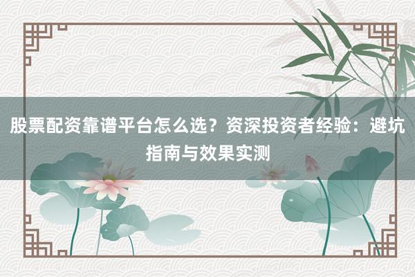 股票配资靠谱平台怎么选？资深投资者经验：避坑指南与效果实测