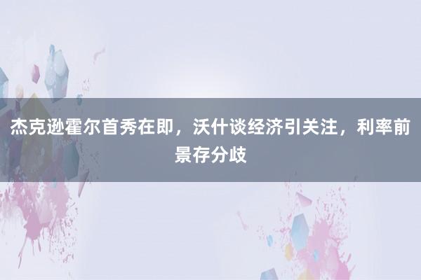 杰克逊霍尔首秀在即，沃什谈经济引关注，利率前景存分歧