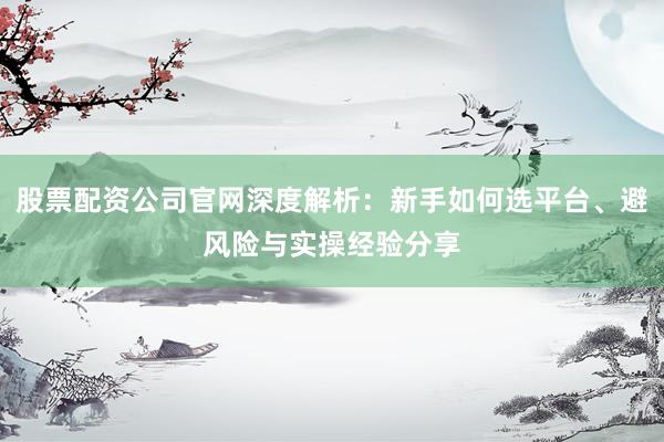 股票配资公司官网深度解析：新手如何选平台、避风险与实操经验分享