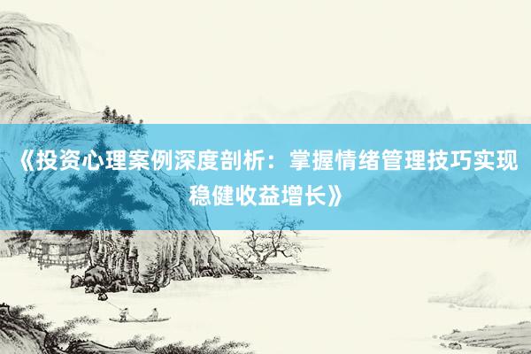 《投资心理案例深度剖析：掌握情绪管理技巧实现稳健收益增长》