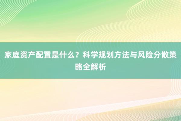 家庭资产配置是什么？科学规划方法与风险分散策略全解析