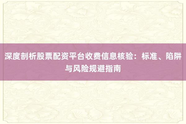深度剖析股票配资平台收费信息核验:标准、陷阱与风险规避指南