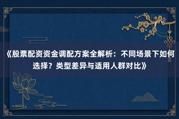《股票配资资金调配方案全解析：不同场景下如何选择？类型差异与适用人群对比》