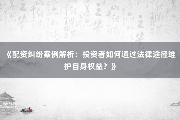 《配资纠纷案例解析：投资者如何通过法律途径维护自身权益？》