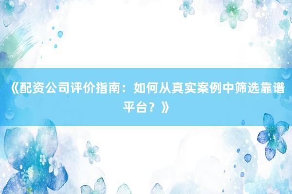 《配资公司评价指南：如何从真实案例中筛选靠谱平台？》