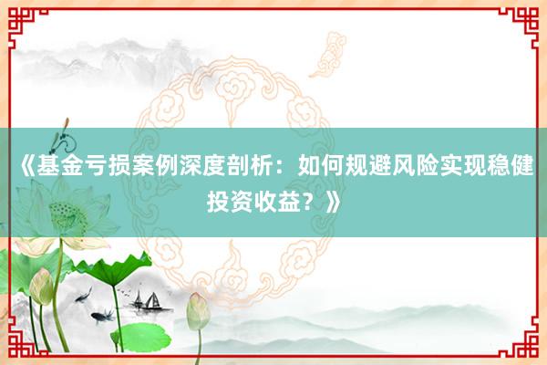《基金亏损案例深度剖析：如何规避风险实现稳健投资收益？》