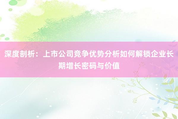 深度剖析：上市公司竞争优势分析如何解锁企业长期增长密码与价值