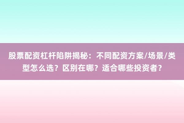 股票配资杠杆陷阱揭秘：不同配资方案/场景/类型怎么选？区别在哪？适合哪些投资者？