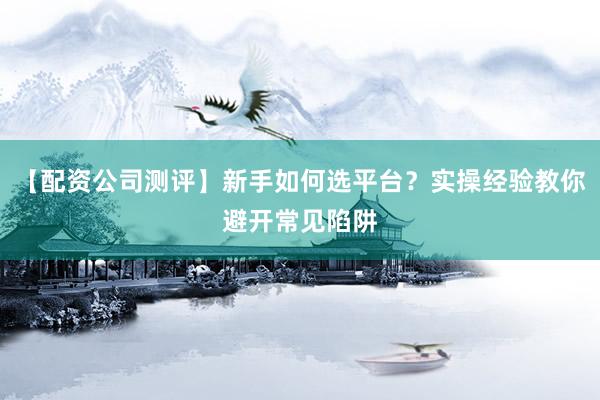 【配资公司测评】新手如何选平台？实操经验教你避开常见陷阱