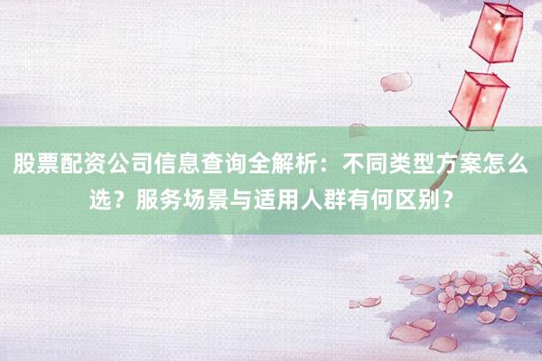 股票配资公司信息查询全解析：不同类型方案怎么选？服务场景与适用人群有何区别？