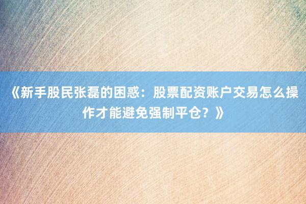 《新手股民张磊的困惑：股票配资账户交易怎么操作才能避免强制平仓？》
