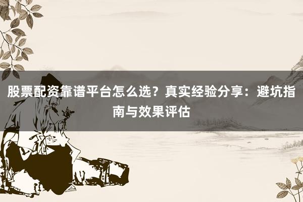 股票配资靠谱平台怎么选？真实经验分享：避坑指南与效果评估