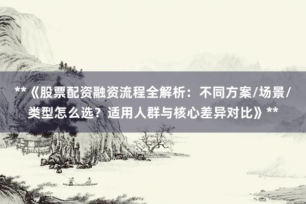 **《股票配资融资流程全解析：不同方案/场景/类型怎么选？适用人群与核心差异对比》**