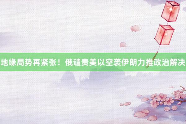 地缘局势再紧张！俄谴责美以空袭伊朗力推政治解决