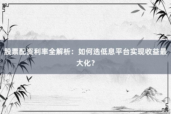 股票配资利率全解析：如何选低息平台实现收益最大化？