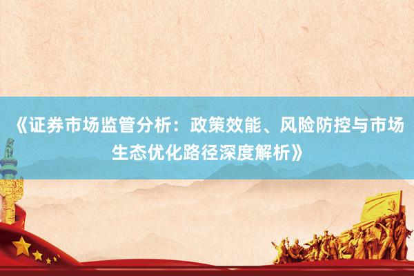 《证券市场监管分析：政策效能、风险防控与市场生态优化路径深度解析》