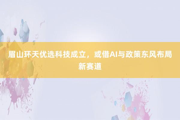 眉山环天优选科技成立，或借AI与政策东风布局新赛道