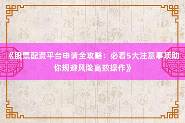 《股票配资平台申请全攻略：必看5大注意事项助你规避风险高效操作》