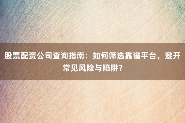 股票配资公司查询指南：如何筛选靠谱平台，避开常见风险与陷阱？