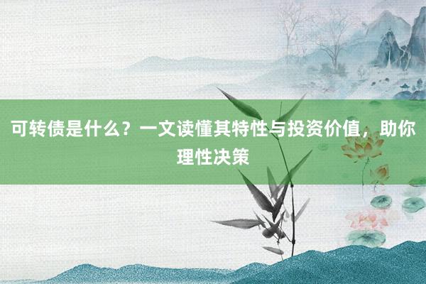 可转债是什么？一文读懂其特性与投资价值，助你理性决策
