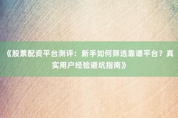 《股票配资平台测评：新手如何筛选靠谱平台？真实用户经验避坑指南》