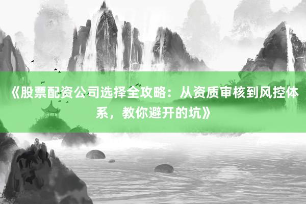 《股票配资公司选择全攻略：从资质审核到风控体系，教你避开的坑》