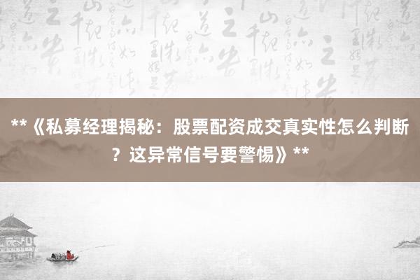 **《私募经理揭秘：股票配资成交真实性怎么判断？这异常信号要警惕》**