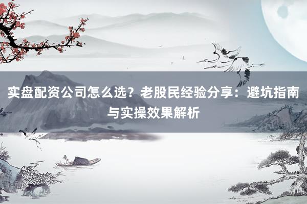 实盘配资公司怎么选？老股民经验分享：避坑指南与实操效果解析