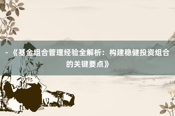 - 《基金组合管理经验全解析：构建稳健投资组合的关键要点》