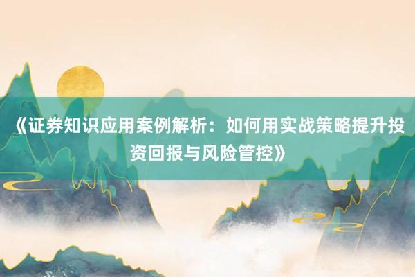 《证券知识应用案例解析：如何用实战策略提升投资回报与风险管控》