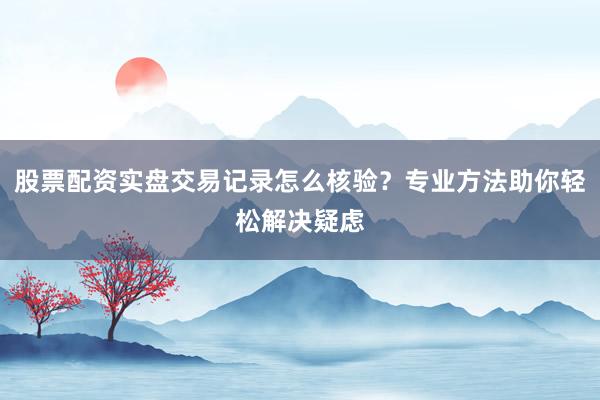股票配资实盘交易记录怎么核验？专业方法助你轻松解决疑虑