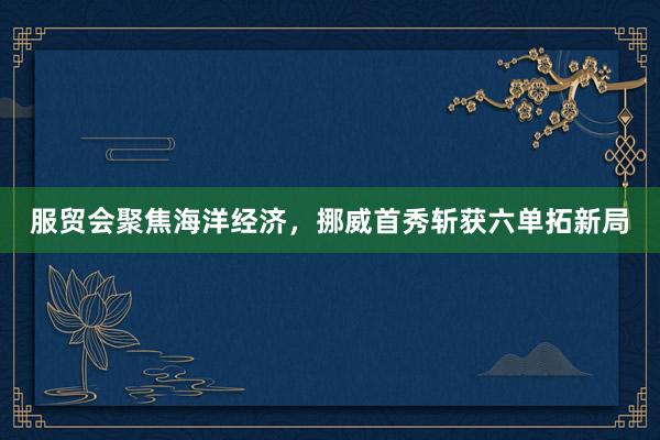 服贸会聚焦海洋经济，挪威首秀斩获六单拓新局