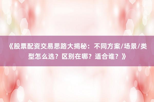 《股票配资交易思路大揭秘：不同方案/场景/类型怎么选？区别在哪？适合谁？》