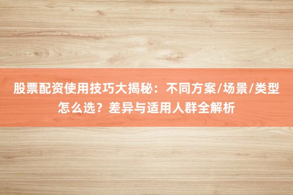 股票配资使用技巧大揭秘：不同方案/场景/类型怎么选？差异与适用人群全解析