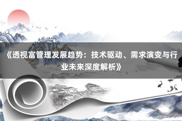 《透视富管理发展趋势：技术驱动、需求演变与行业未来深度解析》