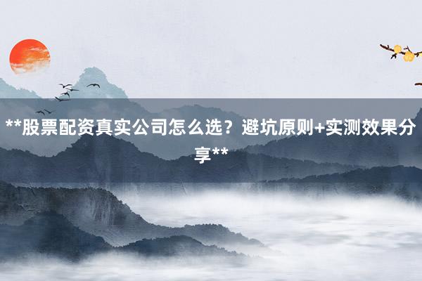 **股票配资真实公司怎么选？避坑原则+实测效果分享**