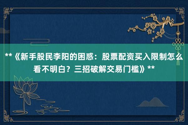 **《新手股民李阳的困惑：股票配资买入限制怎么看不明白？三招破解交易门槛》**