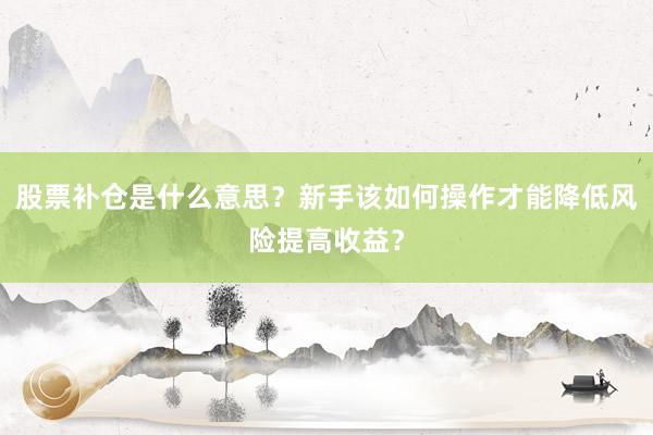 股票补仓是什么意思？新手该如何操作才能降低风险提高收益？