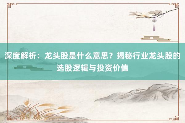 深度解析：龙头股是什么意思？揭秘行业龙头股的选股逻辑与投资价值