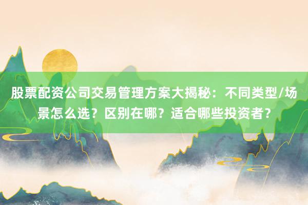 股票配资公司交易管理方案大揭秘：不同类型/场景怎么选？区别在哪？适合哪些投资者？