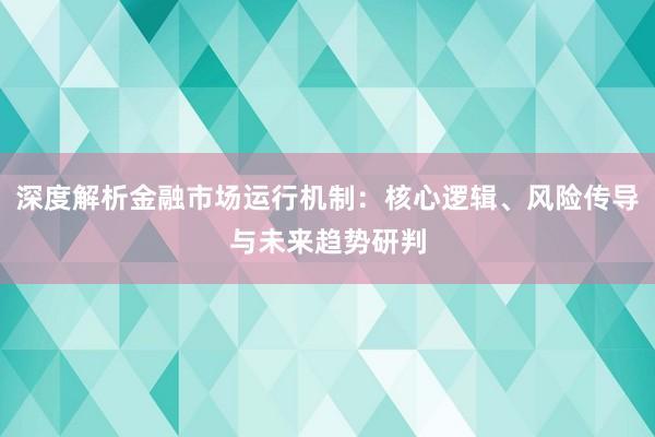 深度解析金融市场运行机制：核心逻辑、风险传导与未来趋势研判
